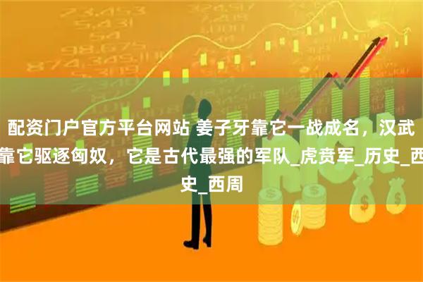 配资门户官方平台网站 姜子牙靠它一战成名,汉武帝靠它驱逐匈奴,它是古代最强的军队_虎贲军_历史_西周