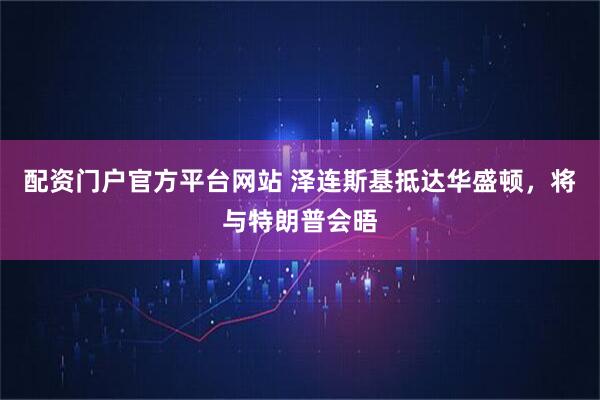 配资门户官方平台网站 泽连斯基抵达华盛顿，将与特朗普会晤