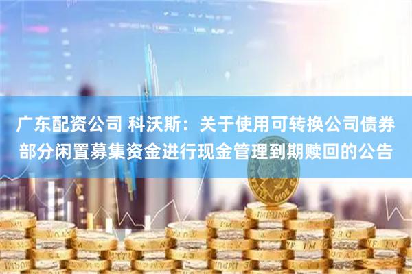 广东配资公司 科沃斯：关于使用可转换公司债券部分闲置募集资金进行现金管理到期赎回的公告