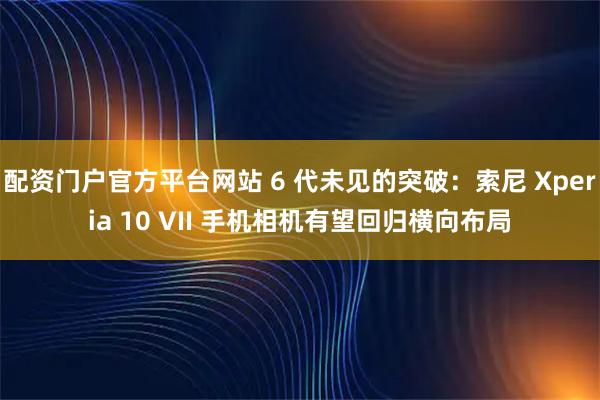 配资门户官方平台网站 6 代未见的突破:索尼 Xperia 10 VII 手机相机有望回归横向布局