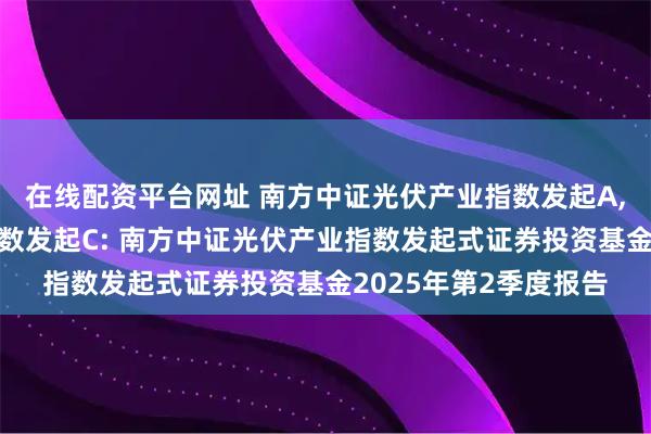 在线配资平台网址 南方中证光伏产业指数发起A,南方中证光伏产业指数发起C: 南方中证光伏产业指数发起式证券投资基金2025年第2季度报告