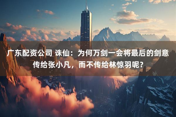 广东配资公司 诛仙：为何万剑一会将最后的剑意传给张小凡，而不传给林惊羽呢？