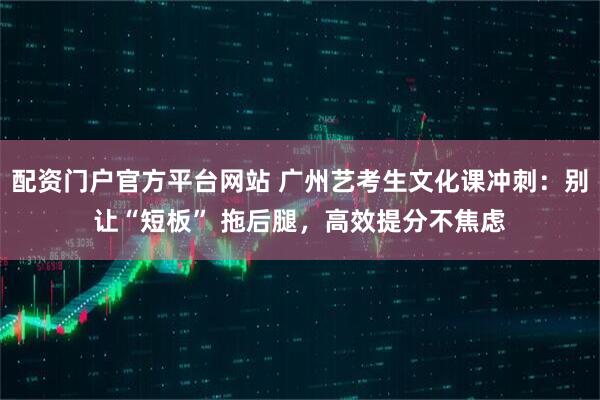 配资门户官方平台网站 广州艺考生文化课冲刺:别让“短板” 拖后腿,高效提分不焦虑