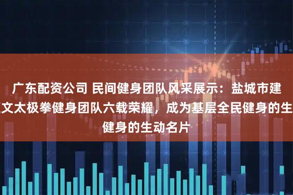 广东配资公司 民间健身团队风采展示:盐城市建湖县汇文太极拳健身团队六载荣耀,成为基层全民健身的生动名片
