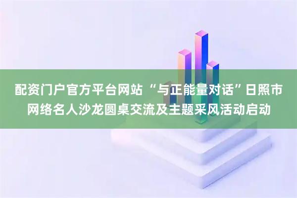 配资门户官方平台网站 “与正能量对话”日照市网络名人沙龙圆桌交流及主题采风活动启动