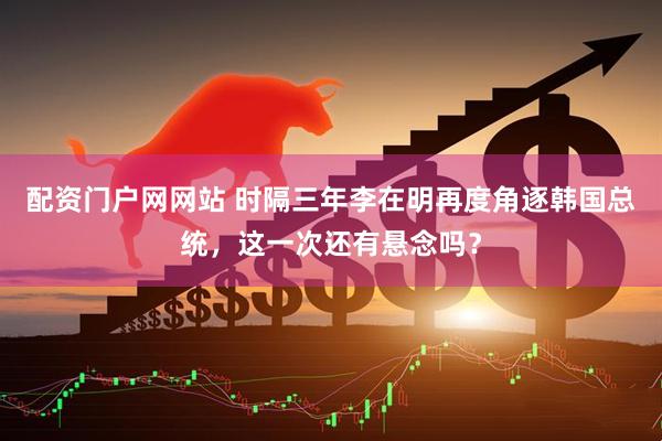 配资门户网网站 时隔三年李在明再度角逐韩国总统，这一次还有悬念吗？