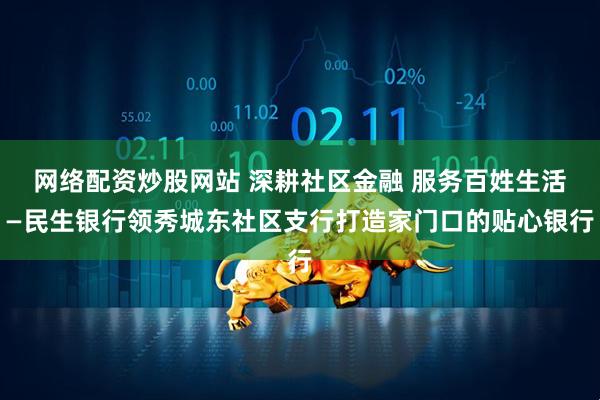 网络配资炒股网站 深耕社区金融 服务百姓生活—民生银行领秀城东社区支行打造家门口的贴心银行