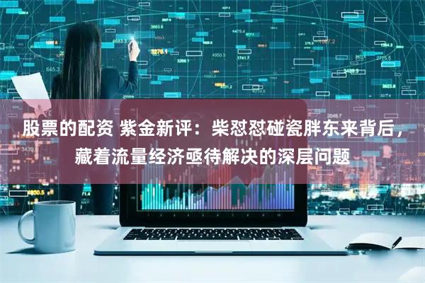 股票的配资 紫金新评：柴怼怼碰瓷胖东来背后，藏着流量经济亟待解决的深层问题