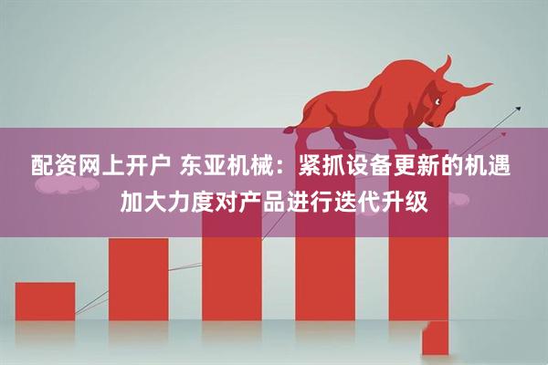 配资网上开户 东亚机械：紧抓设备更新的机遇 加大力度对产品进行迭代升级