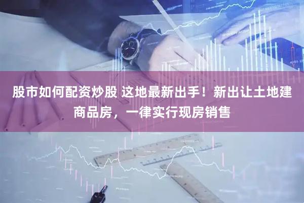 股市如何配资炒股 这地最新出手！新出让土地建商品房，一律实行现房销售