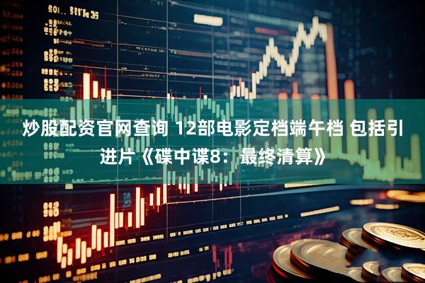 炒股配资官网查询 12部电影定档端午档 包括引进片《碟中谍8：最终清算》