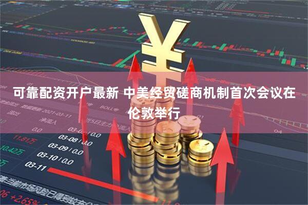 可靠配资开户最新 中美经贸磋商机制首次会议在伦敦举行