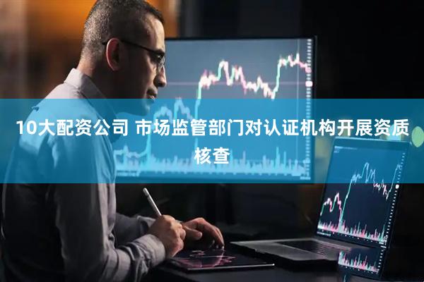 10大配资公司 市场监管部门对认证机构开展资质核查