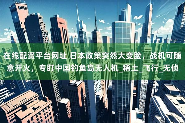在线配资平台网址 日本政策突然大变脸，战机可随意开火，专盯中国钓鱼岛无人机_稀土_飞行_无侦