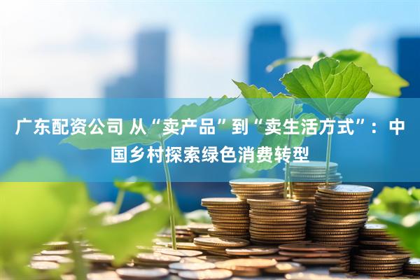 广东配资公司 从“卖产品”到“卖生活方式”：中国乡村探索绿色消费转型