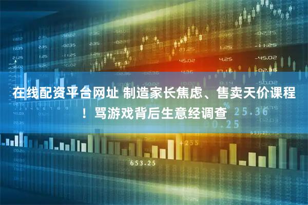 在线配资平台网址 制造家长焦虑、售卖天价课程！骂游戏背后生意经调查