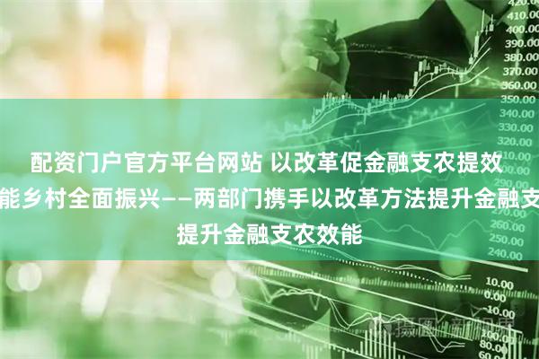 配资门户官方平台网站 以改革促金融支农提效 加快赋能乡村全面振兴——两部门携手以改革方法提升金融支农效能