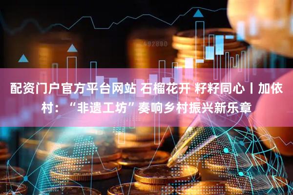 配资门户官方平台网站 石榴花开 籽籽同心丨加依村：“非遗工坊”奏响乡村振兴新乐章