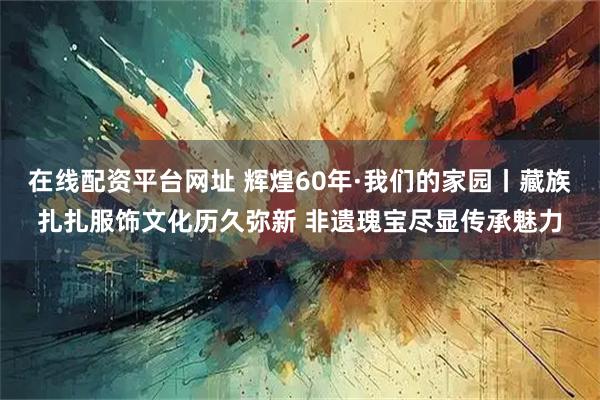 在线配资平台网址 辉煌60年·我们的家园丨藏族扎扎服饰文化历久弥新 非遗瑰宝尽显传承魅力