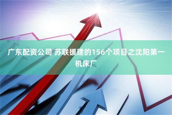 广东配资公司 苏联援建的156个项目之沈阳第一机床厂