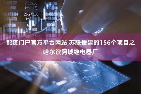 配资门户官方平台网站 苏联援建的156个项目之哈尔滨阿城继电器厂