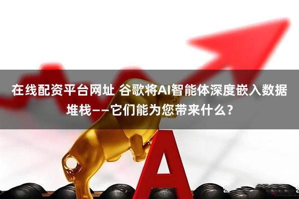 在线配资平台网址 谷歌将AI智能体深度嵌入数据堆栈——它们能为您带来什么？