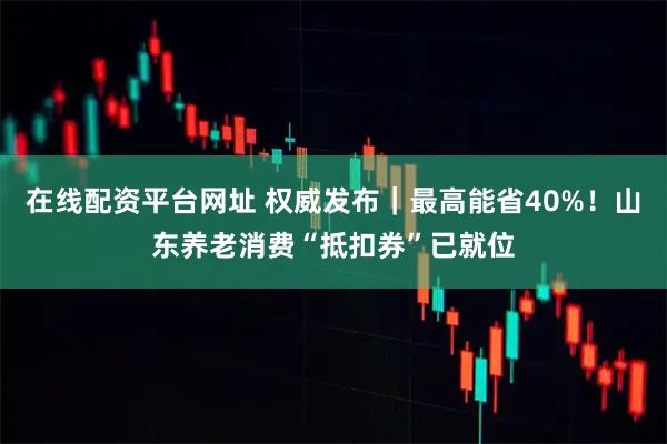 在线配资平台网址 权威发布｜最高能省40%！山东养老消费“抵扣券”已就位