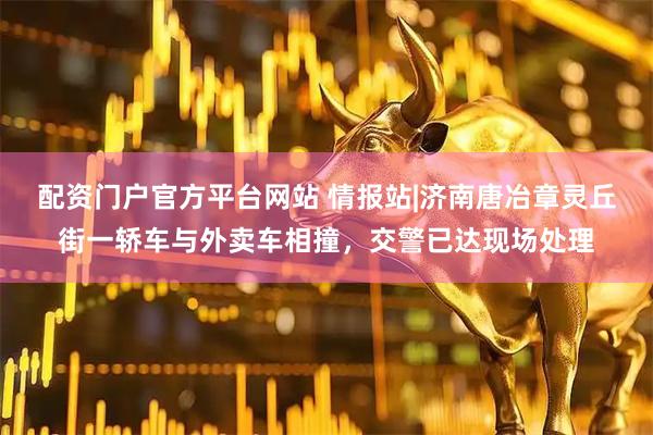 配资门户官方平台网站 情报站|济南唐冶章灵丘街一轿车与外卖车相撞，交警已达现场处理