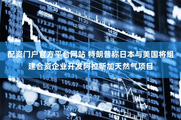 配资门户官方平台网站 特朗普称日本与美国将组建合资企业开发阿拉斯加天然气项目