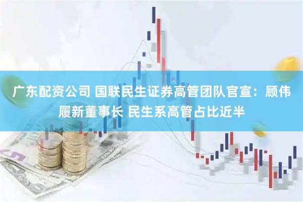 广东配资公司 国联民生证券高管团队官宣：顾伟履新董事长 民生系高管占比近半