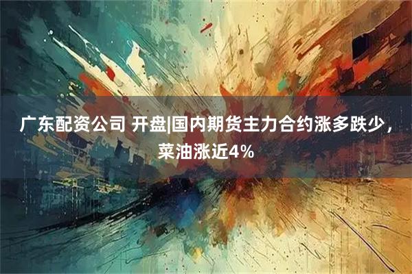 广东配资公司 开盘|国内期货主力合约涨多跌少，菜油涨近4%