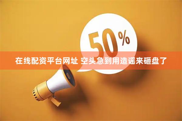 在线配资平台网址 空头急到用造谣来砸盘了