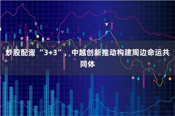 炒股配资 “3+3”，中越创新推动构建周边命运共同体