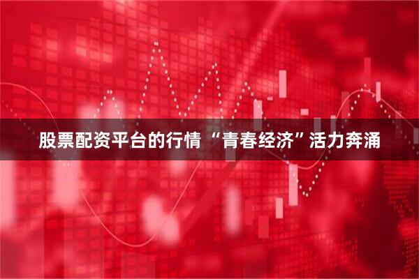 股票配资平台的行情 “青春经济”活力奔涌